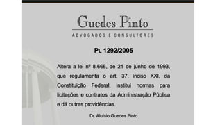 PL 1292/2005
Altera a lei nº 8.666, de 21 de junho de 1993,
que regulamenta o art. 37, inciso XXI, da
Constituição Federal, institui normas para
licitações e contratos da Administração Pública
e dá outras providências.
Dr. Aluísio Guedes Pinto
 