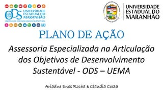Ariadne Enes Rocha & Claudia Costa
PLANO DE AÇÃO
Assessoria Especializada na Articulação
dos Objetivos de Desenvolvimento
Sustentável - ODS – UEMA
 
