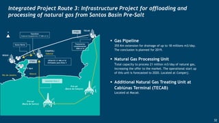 Integrated Project Route 3: Infrastructure Project for offloading and
processing of natural gas from Santos Basin Pre-Salt
 Gas Pipeline
355 Km extension for drainage of up to 18 millions m3/day.
The conclusion is planned for 2019.
 Natural Gas Processing Unit
Total capacity to process 21 million m3/day of natural gas,
increasing the offer to the market. The operational start up
of this unit is forecasted to 2020. Located at Comperj.
 Additional Natural Gas Treating Unit at
Cabiúnas Terminal (TECAB)
Located at Macaé.
32
 