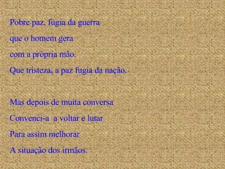 Pobre paz, fugia da guerra que o homem gera com a própria mão. Que tristeza, a paz fugia da nação. Mas depois de muita conversa Convenci-a  a voltar e lutar Para assim melhorar A situação dos irmãos. 