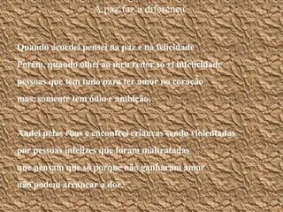 A paz faz a diferença Quando acordei pensei na paz e na felicidade Porém, quando olhei ao meu redor só vi infelicidade pessoas que têm tudo para ter amor no coração mas, somente tem ódio e ambição. Andei pelas ruas e encontrei crianças sendo violentadas por pessoas infelizes que foram maltratadas que pensam que só porque não ganharam amor não podem arrancar a dor. 