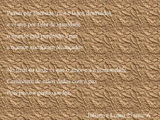 Passei por florestas, rios e lagos destruídos e vi que por falta de igualdade o mundo está perdendo a paz  e o amor que foram alcançados. No final da tarde vi que o amor e a a honestidade Caminham de mãos dadas com a paz Pois paz é a gente que faz. Juliane e Luana 2ª série A 
