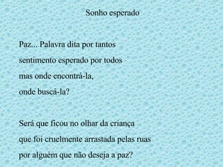 Sonho esperado Paz... Palavra dita por tantos sentimento esperado por todos mas onde encontrá-la, onde buscá-la? Será que ficou no olhar da criança que foi cruelmente arrastada pelas ruas por alguém que não deseja a paz? 