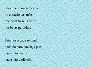 Será que ficou sufocada no coração das mães que perdem seus filhos por balas perdidas? Estamos a cada segundo pedindo para que haja paz, paz e não guerra paz e não violência. 