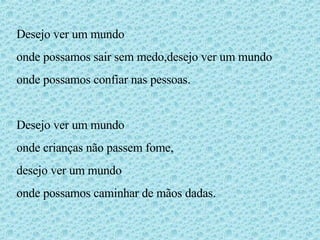 Desejo ver um mundo  onde possamos sair sem medo,desejo ver um mundo onde possamos confiar nas pessoas. Desejo ver um mundo  onde crianças não passem fome, desejo ver um mundo onde possamos caminhar de mãos dadas. 