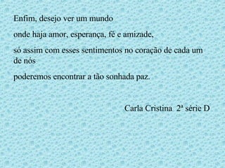 Enfim, desejo ver um mundo  onde haja amor, esperança, fé e amizade, só assim com esses sentimentos no coração de cada um de nós poderemos encontrar a tão sonhada paz. Carla Cristina  2ª série D 