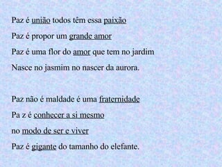 Paz é  união  todos têm essa  paixão Paz é propor um  grande amor Paz é uma flor do  amor  que tem no jardim Nasce no jasmim no nascer da aurora. Paz não é maldade é uma  fraternidade Pa z é  conhecer a si mesmo no  modo de ser e viver Paz é  gigante  do tamanho do elefante. 