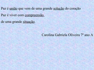 Paz é  união  que vem de uma grande  solução  do coração Paz é viver com  compreensão  de uma grande  situação . Carolina Gabriela Oliveira 7º ano A 
