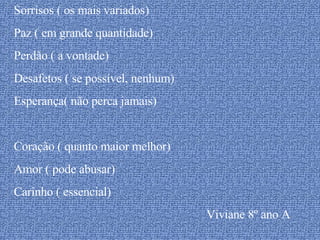 Sorrisos ( os mais variados) Paz ( em grande quantidade) Perdão ( a vontade) Desafetos ( se possível, nenhum) Esperança( não perca jamais) Coração ( quanto maior melhor) Amor ( pode abusar) Carinho ( essencial) Viviane 8º ano A 