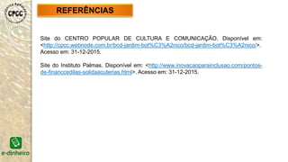 Site do CENTRO POPULAR DE CULTURA E COMUNICAÇÃO. Disponível em:
<http://cpcc.webnode.com.br/bcd-jardim-bot%C3%A2nico/bcd-jardim-bot%C3%A2nico/>.
Acesso em: 31-12-2015.
Site do Instituto Palmas. Disponível em: <http://www.inovacaoparainclusao.com/pontos-
de-financcedilas-solidaacuterias.html>. Acesso em: 31-12-2015.
REFERÊNCIAS
 