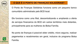 O Ponto de Finanças Solidárias funciona como um pequeno banco
comunitário administrado pelo BCD local.
Ele funciona como uma filial, descentralizando e ampliando a oferta
de serviços financeiros do BCD em outros territórios mais distantes,
principalmente para as mulheres do Bolsa Família.
No ponto de finanças é possível obter crédito, micro seguros, realizar
pagamentos e recebimentos em geral, inclusive do programa Bolsa
Família.
O QUE É O PONTO DE FINANÇAS SOLIDÁRIAS?
 