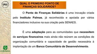 QUAL O PRIMEIRO PONTO DE
FINANÇAS SOLIDÁRIOS?
O Ponto de Finanças Solidárias é uma inovação criada
pelo Instituto Palmas, já reconhecida e apoiada por vários
financiadores inclusive na sua criação pela SENAES.
É uma adaptação para as comunidades que necessitem
de serviços financeiros mais ainda não reúnem as condições de
organização comunitária e capacidade de gestão necessária à
implantação de um Banco Comunitário de Desenvolvimento.
 