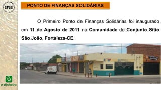 PONTO DE FINANÇAS SOLIDÁRIAS
O Primeiro Ponto de Finanças Solidárias foi inaugurado
em 11 de Agosto de 2011 na Comunidade do Conjunto Sítio
São João, Fortaleza-CE.
 