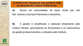 A) Atuam em comunidades de baixa renda que não
têm acesso a serviços financeiros e bancários.
B) A gestão é simplificada e realizada diretamente pelo
Instituo Palmas, aproveitando as ferramentas e os instrumentos
de gestão já desenvolvidos e utilizados pelo Instituto.
O PONTO DE FINANÇAS SOLIDÁRIAS TEM
AS SEGUINTES CARACTERÍSTICAS:
 