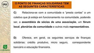 C) Relaciona-se com a comunidade e “presta contas” a um
coletivo que já esteja em funcionamento na comunidade, podendo
ser, a assembleia de sócios de uma associação, um fórum
local, plenárias da comunidade e outros mais representativos.
D) Oferece, em geral, os seguintes serviços de finanças
solidárias: crédito produtivo, micro seguro, correspondente
bancário e educação financeira.
O PONTO DE FINANÇAS SOLIDÁRIAS TEM
AS SEGUINTES CARACTERÍSTICAS:
 