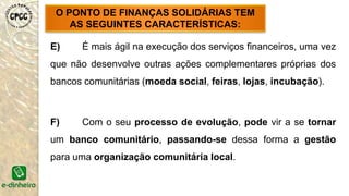 E) É mais ágil na execução dos serviços financeiros, uma vez
que não desenvolve outras ações complementares próprias dos
bancos comunitárias (moeda social, feiras, lojas, incubação).
F) Com o seu processo de evolução, pode vir a se tornar
um banco comunitário, passando-se dessa forma a gestão
para uma organização comunitária local.
O PONTO DE FINANÇAS SOLIDÁRIAS TEM
AS SEGUINTES CARACTERÍSTICAS:
 