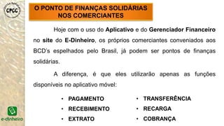 Hoje com o uso do Aplicativo e do Gerenciador Financeiro
no site do E-Dinheiro, os próprios comerciantes conveniados aos
BCD’s espelhados pelo Brasil, já podem ser pontos de finanças
solidárias.
A diferença, é que eles utilizarão apenas as funções
disponíveis no aplicativo móvel:
O PONTO DE FINANÇAS SOLIDÁRIAS
NOS COMERCIANTES
• PAGAMENTO
• RECEBIMENTO
• EXTRATO
• TRANSFERÊNCIA
• RECARGA
• COBRANÇA
 