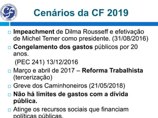 Cenários da CF 2019
 Impeachment de Dilma Rousseff e efetivação
de Michel Temer como presidente. (31/08/2016)
 Congelamento dos gastos públicos por 20
anos.
(PEC 241) 13/12/2016
 Março e abril de 2017 – Reforma Trabalhista
(tercerização)
 Greve dos Caminhoneiros (21/05/2018)
 Não há limites de gastos com a dívida
pública.
 Atinge os recursos sociais que financiam
 