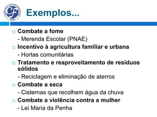 Exemplos...
 Combate a fome
- Merenda Escolar (PNAE)
 Incentivo à agricultura familiar e urbana
- Hortas comunitárias
 Tratamento e reaproveitamento de resíduos
sólidos
- Reciclagem e eliminação de aterros
 Combate a seca
- Cisternas que recolhem água da chuva
 Combate a violência contra a mulher
- Lei Maria da Penha
 