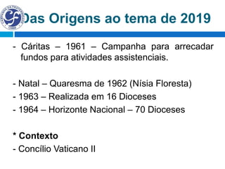 Das Origens ao tema de 2019
- Cáritas – 1961 – Campanha para arrecadar
fundos para atividades assistenciais.
- Natal – Quaresma de 1962 (Nísia Floresta)
- 1963 – Realizada em 16 Dioceses
- 1964 – Horizonte Nacional – 70 Dioceses
* Contexto
- Concílio Vaticano II
 