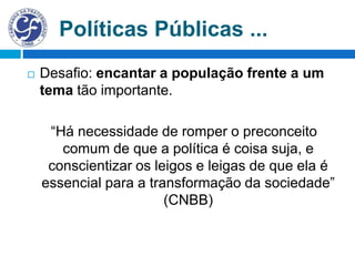 Políticas Públicas ...
 Desafio: encantar a população frente a um
tema tão importante.
“Há necessidade de romper o preconceito
comum de que a política é coisa suja, e
conscientizar os leigos e leigas de que ela é
essencial para a transformação da sociedade”
(CNBB)
 