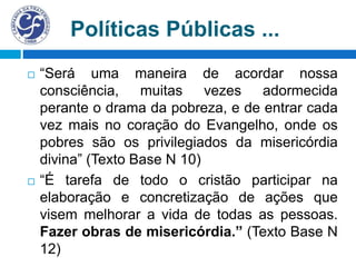 Políticas Públicas ...
 “Será uma maneira de acordar nossa
consciência, muitas vezes adormecida
perante o drama da pobreza, e de entrar cada
vez mais no coração do Evangelho, onde os
pobres são os privilegiados da misericórdia
divina” (Texto Base N 10)
 “É tarefa de todo o cristão participar na
elaboração e concretização de ações que
visem melhorar a vida de todas as pessoas.
Fazer obras de misericórdia.” (Texto Base N
12)
 