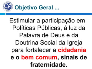 Objetivo Geral ...
Estimular a participação em
Políticas Públicas, à luz da
Palavra de Deus e da
Doutrina Social da Igreja
para fortalecer a cidadania
e o bem comum, sinais de
fraternidade.
 