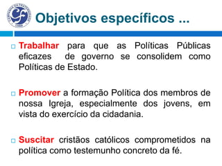 Objetivos específicos ...
 Trabalhar para que as Políticas Públicas
eficazes de governo se consolidem como
Políticas de Estado.
 Promover a formação Política dos membros de
nossa Igreja, especialmente dos jovens, em
vista do exercício da cidadania.
 Suscitar cristãos católicos comprometidos na
política como testemunho concreto da fé.
 