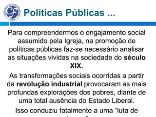 Políticas Públicas ...
Para compreendermos o engajamento social
assumido pela Igreja, na promoção de
políticas públicas faz-se necessário analisar
as situações vividas na sociedade do século
XIX.
As transformações sociais ocorridas a partir
da revolução industrial provocaram as mais
profundas explorações dos pobres, diante de
uma total ausência do Estado Liberal.
Isso conduziu fatalmente a uma “luta de
 