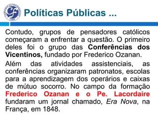 Políticas Públicas ...
Contudo, grupos de pensadores católicos
começaram a enfrentar a questão. O primeiro
deles foi o grupo das Conferências dos
Vicentinos, fundado por Frederico Ozanan.
Além das atividades assistenciais, as
conferências organizaram patronatos, escolas
para a aprendizagem dos operários e caixas
de mútuo socorro. No campo da formação
Frederico Ozanan e o Pe. Lacordaire
fundaram um jornal chamado, Era Nova, na
França, em 1848.
 