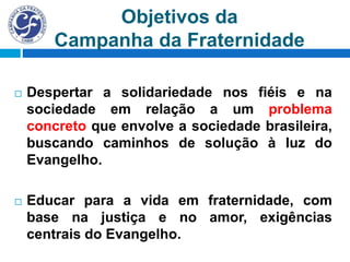 Objetivos da
Campanha da Fraternidade
 Despertar a solidariedade nos fiéis e na
sociedade em relação a um problema
concreto que envolve a sociedade brasileira,
buscando caminhos de solução à luz do
Evangelho.
 Educar para a vida em fraternidade, com
base na justiça e no amor, exigências
centrais do Evangelho.
 