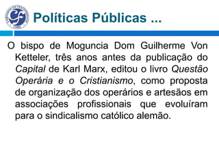 Políticas Públicas ...
O bispo de Moguncia Dom Guilherme Von
Ketteler, três anos antes da publicação do
Capital de Karl Marx, editou o livro Questão
Operária e o Cristianismo, como proposta
de organização dos operários e artesãos em
associações profissionais que evoluíram
para o sindicalismo católico alemão.
 