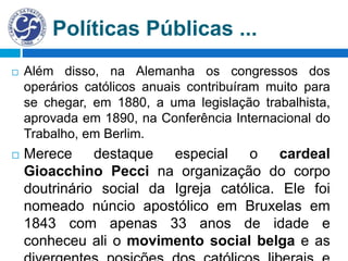 Políticas Públicas ...
 Além disso, na Alemanha os congressos dos
operários católicos anuais contribuíram muito para
se chegar, em 1880, a uma legislação trabalhista,
aprovada em 1890, na Conferência Internacional do
Trabalho, em Berlim.
 Merece destaque especial o cardeal
Gioacchino Pecci na organização do corpo
doutrinário social da Igreja católica. Ele foi
nomeado núncio apostólico em Bruxelas em
1843 com apenas 33 anos de idade e
conheceu ali o movimento social belga e as
 