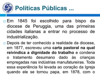 Políticas Públicas ...
 Em 1845 foi escolhido para bispo da
diocese de Peruggia, uma das primeiras
cidades italianas a entrar no processo de
industrialização.
 Depois de ter conhecido a realidade da diocese,
em 1877, escreveu uma carta pastoral na qual
reivindica a dignidade do trabalho e condena
o tratamento desumano dado às crianças
empregadas nas indústrias manufatureiras. Toda
essa experiência foi levada ao coração da Igreja
quando ele se tornou papa, em 1878, com o
 