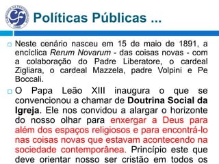 Políticas Públicas ...
 Neste cenário nasceu em 15 de maio de 1891, a
encíclica Rerum Novarum - das coisas novas - com
a colaboração do Padre Liberatore, o cardeal
Zigliara, o cardeal Mazzela, padre Volpini e Pe
Boccali.
 O Papa Leão XIII inaugura o que se
convencionou a chamar de Doutrina Social da
Igreja. Ele nos convidou a alargar o horizonte
do nosso olhar para enxergar a Deus para
além dos espaços religiosos e para encontrá-lo
nas coisas novas que estavam acontecendo na
sociedade contemporânea. Princípio este que
deve orientar nosso ser cristão em todos os
 