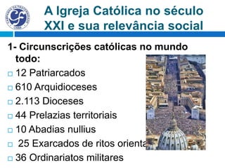 A Igreja Católica no século
XXI e sua relevância social
1- Circunscrições católicas no mundo
todo:
 12 Patriarcados
 610 Arquidioceses
 2.113 Dioceses
 44 Prelazias territoriais
 10 Abadias nullius
 25 Exarcados de ritos orientais
 36 Ordinariatos militares
 
