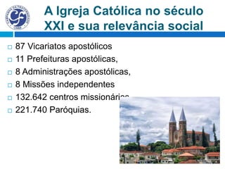 A Igreja Católica no século
XXI e sua relevância social
 87 Vicariatos apostólicos
 11 Prefeituras apostólicas,
 8 Administrações apostólicas,
 8 Missões independentes
 132.642 centros missionários
 221.740 Paróquias.
 