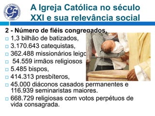 A Igreja Católica no século
XXI e sua relevância social
2 - Número de fiéis congregados.
 1,3 bilhão de batizados,
 3.170.643 catequistas,
 362.488 missionários leigos,
 54.559 irmãos religiosos
 5.485 bispos,
 414.313 presbíteros,
 45.000 diáconos casados permanentes e
116.939 seminaristas maiores.
 668.729 religiosas com votos perpétuos de
vida consagrada.
 