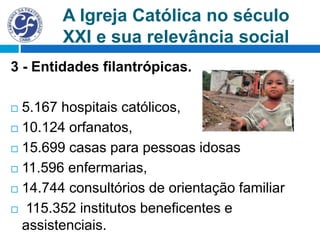 A Igreja Católica no século
XXI e sua relevância social
3 - Entidades filantrópicas.
 5.167 hospitais católicos,
 10.124 orfanatos,
 15.699 casas para pessoas idosas
 11.596 enfermarias,
 14.744 consultórios de orientação familiar
 115.352 institutos beneficentes e
assistenciais.
 