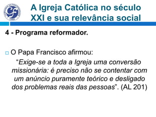 A Igreja Católica no século
XXI e sua relevância social
4 - Programa reformador.
 O Papa Francisco afirmou:
“Exige-se a toda a Igreja uma conversão
missionária: é preciso não se contentar com
um anúncio puramente teórico e desligado
dos problemas reais das pessoas”. (AL 201)
 