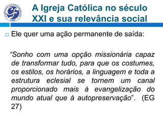 A Igreja Católica no século
XXI e sua relevância social
 Ele quer uma ação permanente de saída:
“Sonho com uma opção missionária capaz
de transformar tudo, para que os costumes,
os estilos, os horários, a linguagem e toda a
estrutura eclesial se tornem um canal
proporcionado mais à evangelização do
mundo atual que à autopreservação”. (EG
27)
 