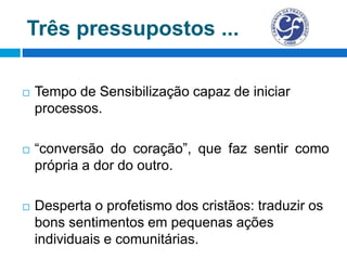 Três pressupostos ...
 Tempo de Sensibilização capaz de iniciar
processos.
 “conversão do coração”, que faz sentir como
própria a dor do outro.
 Desperta o profetismo dos cristãos: traduzir os
bons sentimentos em pequenas ações
individuais e comunitárias.
 