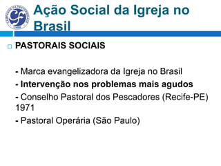 Ação Social da Igreja no
Brasil
 PASTORAIS SOCIAIS
- Marca evangelizadora da Igreja no Brasil
- Intervenção nos problemas mais agudos
- Conselho Pastoral dos Pescadores (Recife-PE)
1971
- Pastoral Operária (São Paulo)
 