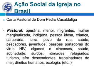 Ação Social da Igreja no
Brasil
 Carta Pastoral de Dom Pedro Casaldáliga
- Pastoral: operária, menor, migrantes, mulher
marginalizada, indígena, pessoa idosa, criança,
carcerária, terra, povo de rua, saúde,
pescadores, juventude, pessoas portadoras do
virus HIV, ciganos e circenses, saúde,
sobriedade, surdos, nômades, refugiados,
turismo, afro descendentes, trabalhadores do
mar, direitos humanos, ecologia. (etc..)
 