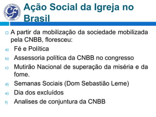 Ação Social da Igreja no
Brasil
 A partir da mobilização da sociedade mobilizada
pela CNBB, floresceu:
a) Fé e Política
b) Assessoria política da CNBB no congresso
c) Mutirão Nacional de superação da miséria e da
fome.
d) Semanas Sociais (Dom Sebastião Leme)
e) Dia dos excluídos
f) Analises de conjuntura da CNBB
 