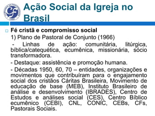 Ação Social da Igreja no
Brasil
 Fé cristã e compromisso social
1) Plano de Pastoral de Conjunto (1966)
- Linhas de ação: comunitária, litúrgica,
bíblica/catequética, ecumênica, missionária, sócio
transformadora.
- Destaque: assistência e promoção humana.
- Décadas 1950, 60, 70 – entidades, organizações e
movimentos que contribuíram para o engajamento
social dos cristãos Cáritas Brasileira, Movimento de
educação de base (MEB), Instituto Brasileiro de
análise e desenvolvimento (IBRADES), Centro de
Estudos e análises social (CES), Centro Bíblico
ecumênico (CEBI), CNL, CONIC, CEBs, CFs,
Pastorais Sociais.
 