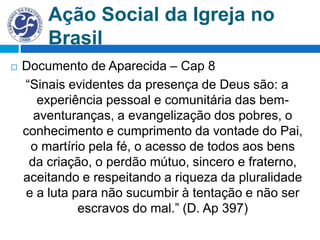 Ação Social da Igreja no
Brasil
 Documento de Aparecida – Cap 8
“Sinais evidentes da presença de Deus são: a
experiência pessoal e comunitária das bem-
aventuranças, a evangelização dos pobres, o
conhecimento e cumprimento da vontade do Pai,
o martírio pela fé, o acesso de todos aos bens
da criação, o perdão mútuo, sincero e fraterno,
aceitando e respeitando a riqueza da pluralidade
e a luta para não sucumbir à tentação e não ser
escravos do mal.” (D. Ap 397)
 