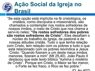 Ação Social da Igreja no
Brasil
“Se esta opção está implícita na fé cristológica, os
cristãos, como discípulos e missionários, são
chamados a contemplar nos rostos sofredores de
nossos irmãos, o rosto de Cristo que nos chama a
servi-lo neles: “Os rostos sofredores dos pobres
são rostos sofredores de Cristo”. Eles desafiam o
núcleo do trabalho da Igreja, da pastoral e de
nossas atitudes cristãs. Tudo o que tenha relação
com Cristo, tem relação com os pobres e tudo o que
está relacionado com os pobres reivindica a Jesus
Cristo: “Quando fizeram a um deste meus irmãos
menores, fizeram a mim” (Mt 25,40). João Paulo II
destacou que este texto bíblico “ilumina o mistério
de Cristo”. Porque em Cristo, o Maior se fez menor,
o Forte se fez fraco, o Rico se fez pobre.”
 