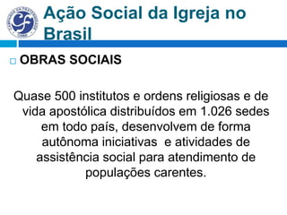 Ação Social da Igreja no
Brasil
 OBRAS SOCIAIS
Quase 500 institutos e ordens religiosas e de
vida apostólica distribuídos em 1.026 sedes
em todo país, desenvolvem de forma
autônoma iniciativas e atividades de
assistência social para atendimento de
populações carentes.
 