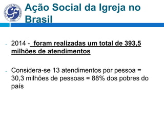 Ação Social da Igreja no
Brasil
- 2014 - foram realizadas um total de 393,5
milhões de atendimentos
- Considera-se 13 atendimentos por pessoa =
30,3 milhões de pessoas = 88% dos pobres do
país
 